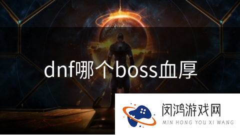 DNF手游哪个boss血量最厚：解析DNF手游中的血厚BOSS
