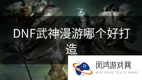 DNF武神漫游哪个好打造_DNF手游