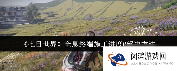 七日世界全息终端施工进度0怎么办 全息终端施工进度0解决方法_七日世界