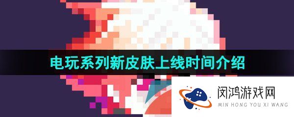 王者荣耀电玩系列皮肤什么时候出-蔡文姬澜刘禅电玩系列皮肤上线时间介绍