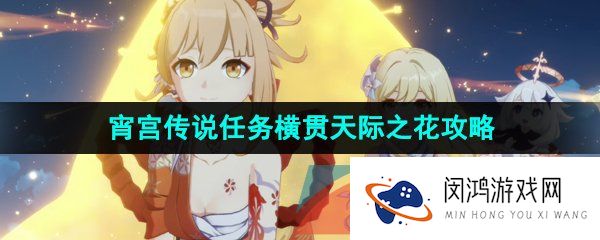 原神3.7横贯天际之花任务怎么做-3.7宵宫传说任务横贯天际之花解锁攻略
