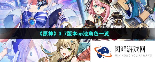 原神3.7版本复刻角色有哪些-原神3.7up角色有哪些-3.7版本up池角色一览