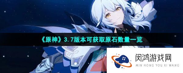 原神3.7版本可以获得多少原石-3.7版本可获取原石数量一览