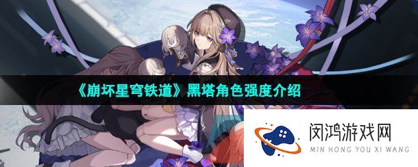 崩坏星穹铁道黑塔角色怎么样-崩坏星穹铁道黑塔角色值得培养吗
