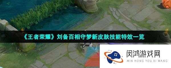 王者荣耀刘备百相守梦皮肤技能特效怎么样-刘备百相守梦新皮肤技能特效一览