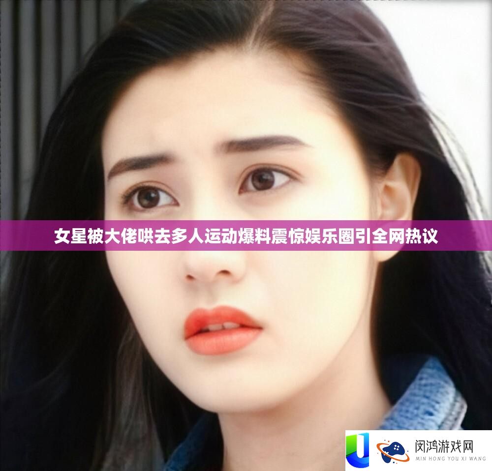 女星被大佬哄去多人运动爆料震动娱乐圈引全网热议