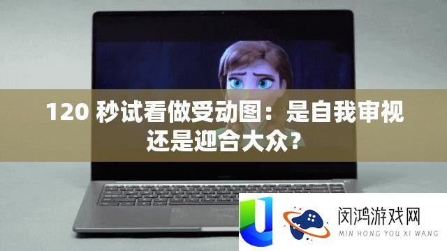 120 秒试看作受动图：是自我审阅仍是逢迎群众？