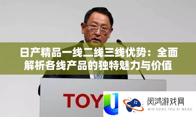 日产精品一线二线三线优点：周全分析各线产物的怪异魅力与价值