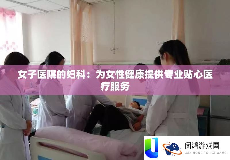 男子病院的妇科：为女性安康供给专业贴心医疗效劳