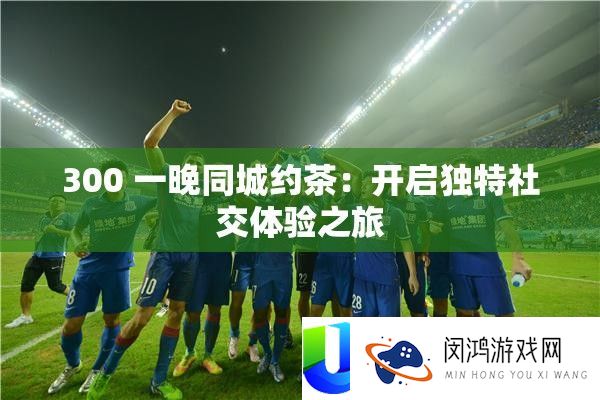 300 一晚同城约茶：开启怪异社交体验之旅