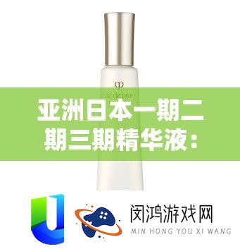 亚洲日本一期二期三期精髓液：精心研成品质出色的护肤精品