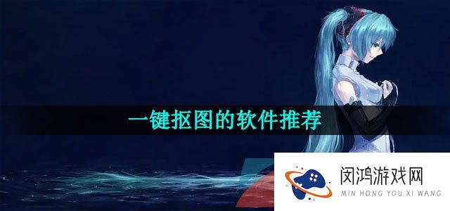 支持手机一键智能抠图的软件推荐有哪些-一键抠图的软件推荐