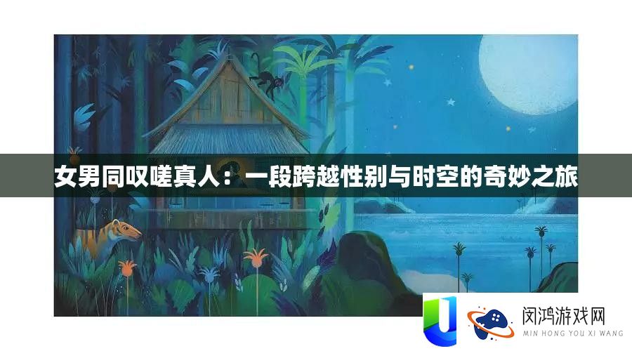 女男同叹嗟真人：一段逾越性别与时空的巧妙之旅