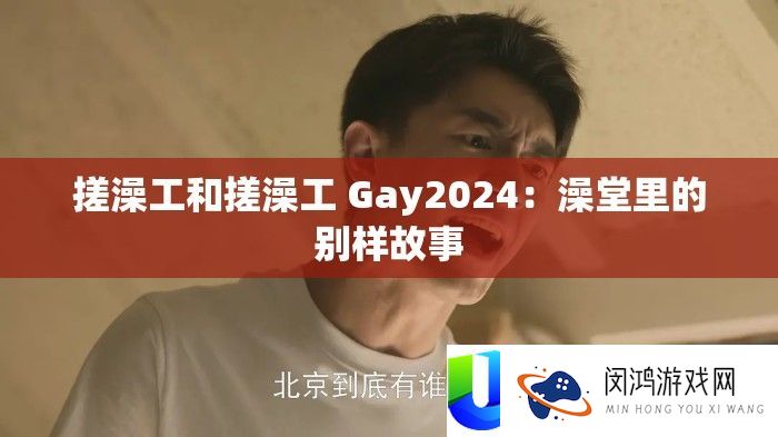 搓澡工和搓澡工 Gay2024：澡堂里的别样故事