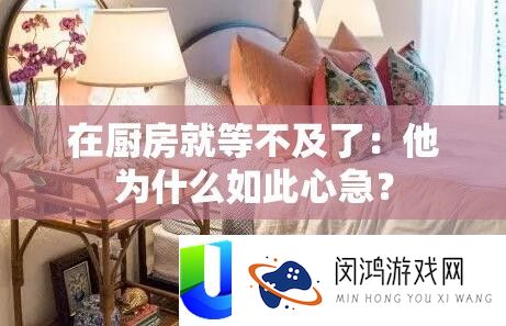 在厨房就等不及了：他为什么如此心急？