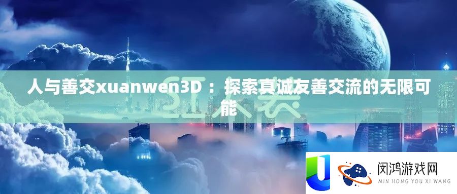 人与善交xuanwen3D ：探索真诚友善交流的无限可能