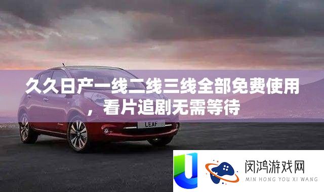 久久日产一线二线三线全部免费使用，看片追剧无需等待