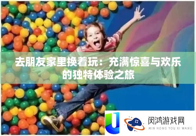 去朋友家里换着玩：充满惊喜与欢乐的独特体验之旅