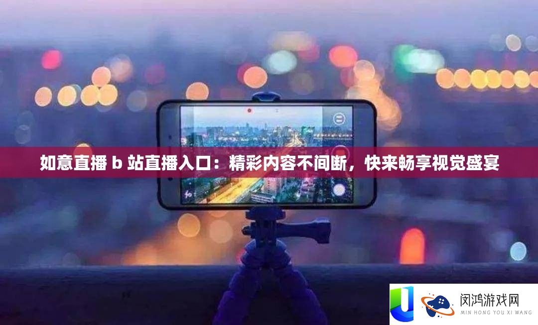 如意直播 b 站直播入口：精彩内容不间断，快来畅享视觉盛宴