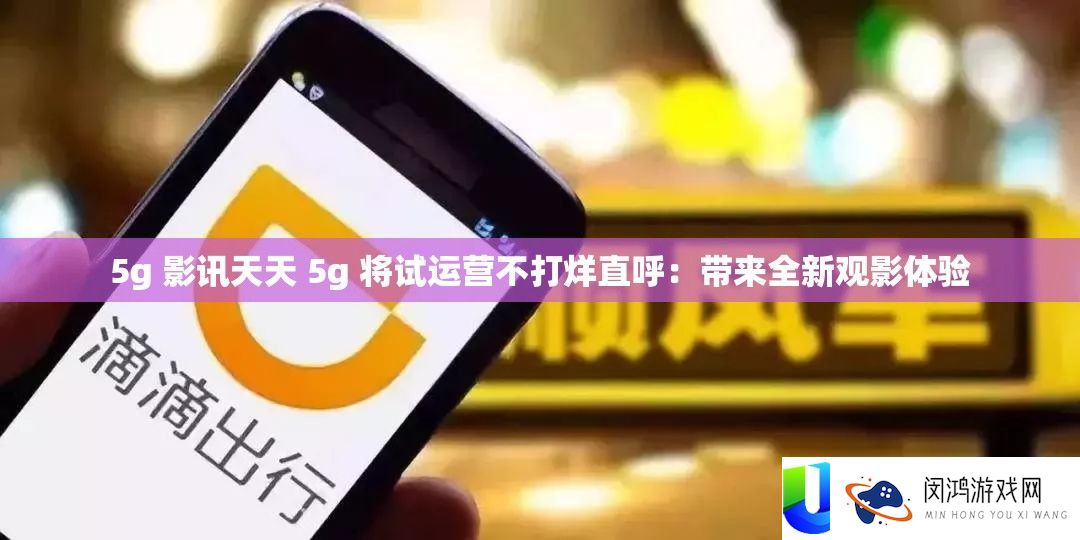 5g 影讯天天 5g 将试运营不打烊直呼：带来全新观影体验