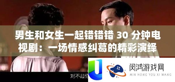 男生和女生一起错错错 30 分钟电视剧：一场情感纠葛的精彩演绎