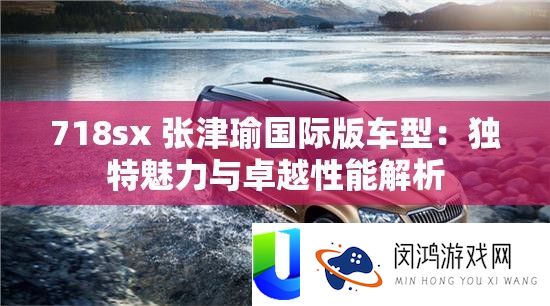 718sx 张津瑜国际版车型：独特魅力与卓越性能解析