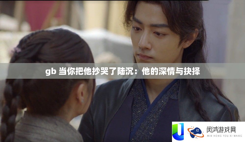 gb 当你把他抄哭了陆沉：他的深情与抉择
