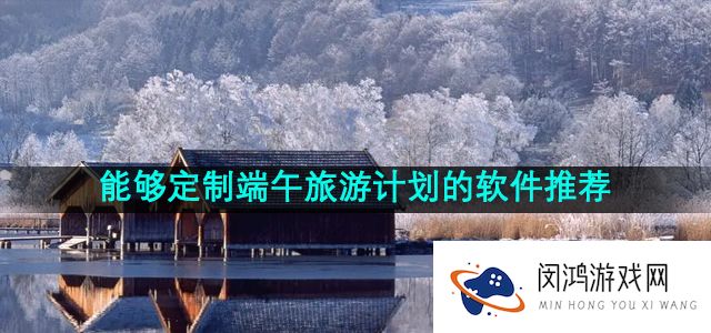 能够定制端午旅游计划的软件推荐有哪些-适合端午定制旅游计划软件推荐