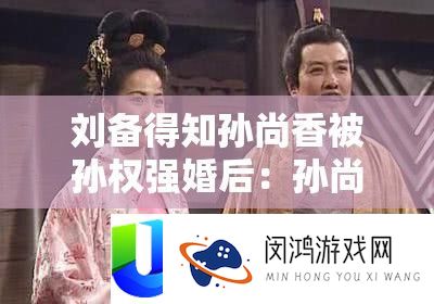 刘备得知孙尚香被孙权强婚后：孙尚香被孙权强婚后，刘备作何反应？