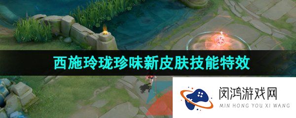 王者荣耀西施玲珑珍味新皮肤技能特效怎么样-西施玲珑珍味新皮肤技能特效一览