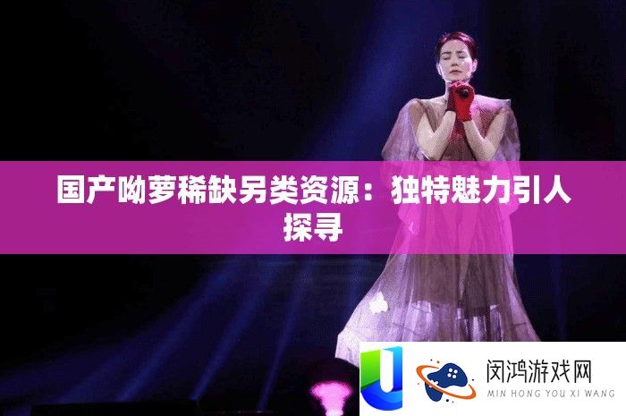 国产呦萝稀缺另类资源：独特魅力引人探寻