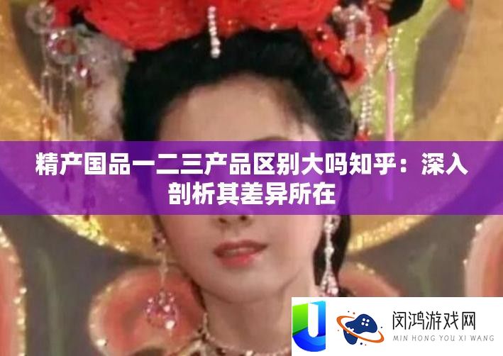 精产国品一二三产品区别大吗知乎：深入剖析其差异所在