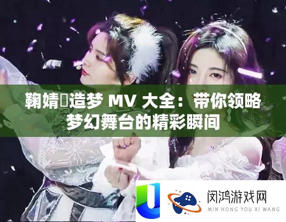 鞠婧祎造梦 MV 大全：带你领略梦幻舞台的精彩瞬间