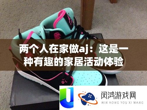 两个人在家做aj：这是一种有趣的家居活动体验