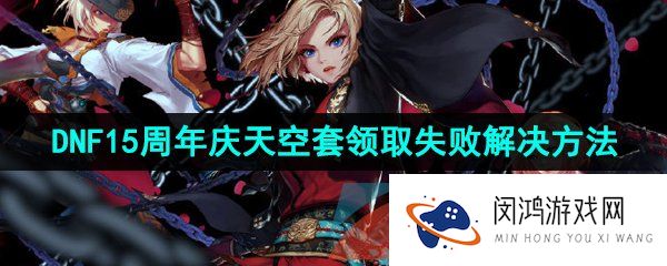 dnf15周年庆天空套领不了怎么办-2023年DNF十五周年庆天空套领取失败解决方法
