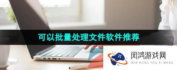 可以同时批量处理文件的高效率办公软件推荐有哪些-可以同时批量处理文件的软件推荐