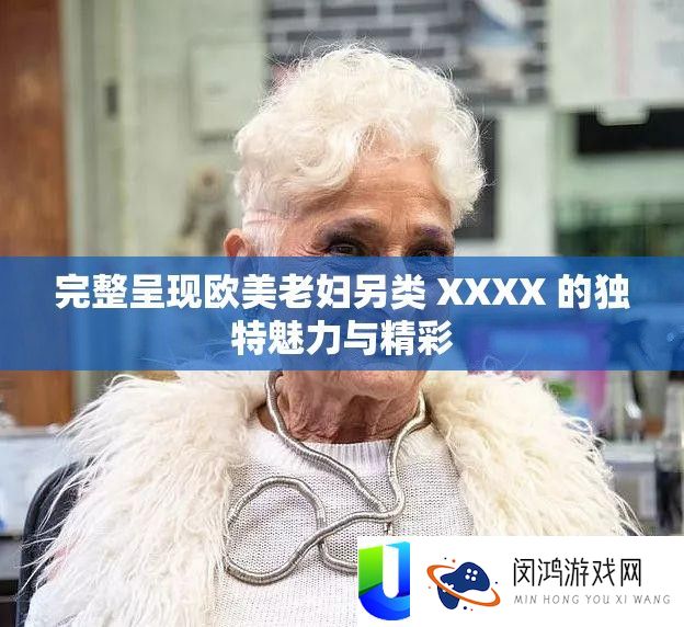 完整呈现欧美老妇另类 XXXX 的独特魅力与精彩