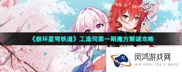 崩坏星穹铁道工造司魔方解谜怎么过-工造司第一期魔方解谜攻略