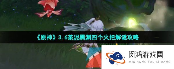 原神荼泥黑渊四个火把怎么解谜-3.6荼泥黑渊四个火把解谜攻略